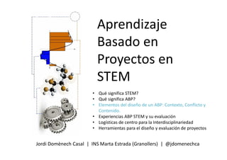 Aprendizaje
Basado en
Proyectos en
STEM
Jordi Domènech Casal | INS Marta Estrada (Granollers) | @jdomenechca
• Qué significa STEM?
• Qué significa ABP?
• Elementos del diseño de un ABP: Contexto, Conflicto y
Contenido.
• Experiencias ABP STEM y su evaluación
• Logísticas de centro para la Interdisciplinariedad
• Herramientas para el diseño y evaluación de proyectos
 