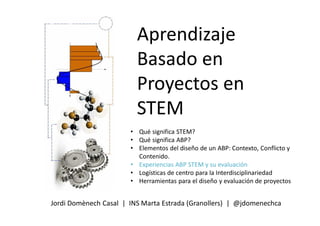 Aprendizaje
Basado en
Proyectos en
STEM
Jordi Domènech Casal | INS Marta Estrada (Granollers) | @jdomenechca
• Qué significa STEM?
• Qué significa ABP?
• Elementos del diseño de un ABP: Contexto, Conflicto y
Contenido.
• Experiencias ABP STEM y su evaluación
• Logísticas de centro para la Interdisciplinariedad
• Herramientas para el diseño y evaluación de proyectos
 