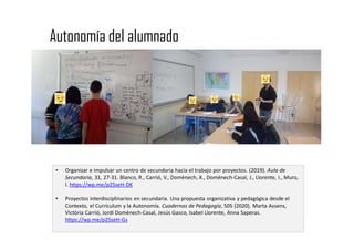 Autonomía del alumnado
• Organizar e impulsar un centro de secundaria hacia el trabajo por proyectos. (2019). Aula de
Secundaria, 31, 27-31. Blanco, R., Carrió, V., Domènech, X., Domènech-Casal, J., Llorente, I., Muro,
I. https://wp.me/p25seH-DK
• Proyectos interdisciplinarios en secundaria. Una propuesta organizativa y pedagógica desde el
Contexto, el Currículum y la Autonomía. Cuadernos de Pedagogía, 505 (2020). Marta Assens,
Victòria Carrió, Jordi Domènech-Casal, Jesús Gasco, Isabel Llorente, Anna Saperas.
https://wp.me/p25seH-Gs
 