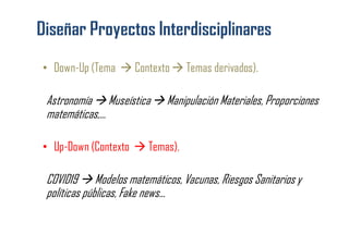 • Down-Up (Tema  Contexto  Temas derivados).
Astronomía  Museística  Manipulación Materiales, Proporciones
matemáticas,...
• Up-Down (Contexto  Temas).
COVID19  Modelos matemáticos, Vacunas, Riesgos Sanitarios y
políticas públicas, Fake news...
 