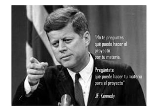 “No te preguntes
qué puede hacer el
proyecto
por tu materia.
Pregúntate
qué puede hacer tu materia
para el proyecto”
JF. Kennedy
 