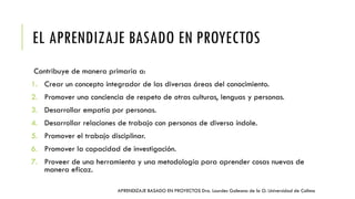 EL APRENDIZAJE BASADO EN PROYECTOS
Contribuye de manera primaria a:
1. Crear un concepto integrador de las diversas áreas del conocimiento.
2. Promover una conciencia de respeto de otras culturas, lenguas y personas.
3. Desarrollar empatía por personas.
4. Desarrollar relaciones de trabajo con personas de diversa índole.
5. Promover el trabajo disciplinar.
6. Promover la capacidad de investigación.
7. Proveer de una herramienta y una metodología para aprender cosas nuevas de
manera eficaz.
APRENDIZAJE BASADO EN PROYECTOS Dra. Lourdes Galeana de la O. Universidad de Colima
 