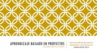 APRENDIZAJE BASADO EN PROYECTOS
SALVADOR GONZÁLEZ SÁNCHEZ
Comisión Mixta General de
Capacitación y Adiestramiento
UMSNH-SPUM 2015
 