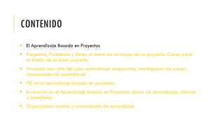 CONTENIDO
 El Aprendizaje Basado en Proyectos
 Preguntas, Problemas y Retos: el motor de arranque de un proyecto. Claves para
el diseño de un buen proyecto
 Proyectos mas allá del aula: aprendizaje cooperativo, investigación de campo,
comunidades de aprendizaje
 TIC en el aprendizaje basado en proyectos
 Evaluación en el Aprendizaje Basado en Proyectos: diario de aprendizaje, rúbricas
y portafolios
 Organización escolar y comunidades de aprendizaje
 