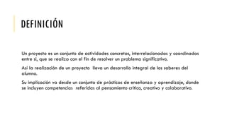 DEFINICIÓN
Un proyecto es un conjunto de actividades concretas, interrelacionadas y coordinadas
entre si, que se realiza con el fin de resolver un problema significativo.
Así la realización de un proyecto lleva un desarrollo integral de los saberes del
alumno.
Su implicación va desde un conjunto de prácticas de enseñanza y aprendizaje, donde
se incluyen competencias referidas al pensamiento crítico, creativo y colaborativo.
 