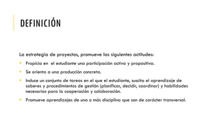 DEFINICIÓN
La estrategia de proyectos, promueve las siguientes actitudes:
 Propicia en el estudiante una participación activa y propositiva.
 Se orienta a una producción concreta.
 Induce un conjunto de tareas en el que el estudiante, suscita el aprendizaje de
saberes y procedimientos de gestión (planificar, decidir, coordinar) y habilidades
necesarias para la cooperación y colaboración.
 Promueve aprendizajes de una o más disciplina que son de carácter transversal.
 