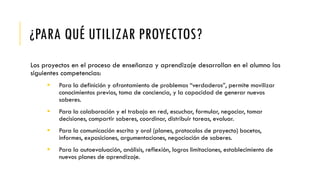 ¿PARA QUÉ UTILIZAR PROYECTOS?
Los proyectos en el proceso de enseñanza y aprendizaje desarrollan en el alumno las
siguientes competencias:
 Para la definición y afrontamiento de problemas “verdaderos”, permite movilizar
conocimientos previos, toma de conciencia, y la capacidad de generar nuevos
saberes.
 Para la colaboración y el trabajo en red, escuchar, formular, negociar, tomar
decisiones, compartir saberes, coordinar, distribuir tareas, evaluar.
 Para la comunicación escrita y oral (planes, protocolos de proyecto) bocetos,
informes, exposiciones, argumentaciones, negociación de saberes.
 Para la autoevaluación, análisis, reflexión, logros limitaciones, establecimiento de
nuevos planes de aprendizaje.
 