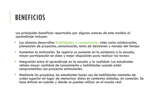 BENEFICIOS
Los principales beneficios reportados por algunos autores de este modelo al
aprendizaje incluyen:
 Los alumnos desarrollan habilidades y competencias tales como colaboración,
planeación de proyectos, comunicación, toma de decisiones y manejo del tiempo
 Aumentan la motivación. Se registra un aumento en la asistencia a la escuela,
mayor participación en clase y mejor disposición para realizar las tareas
 Integración entre el aprendizaje en la escuela y la realidad. Los estudiantes
retinen mayor cantidad de conocimiento y habilidades cuando están
comprometidos con proyectos estimulantes.
 Mediante los proyectos, los estudiantes hacen uso de habilidades mentales de
orden superior en lugar de memorizar datos en contextos aislados, sin conexión. Se
hace énfasis en cuándo y dónde se pueden utilizar en el mundo real
 