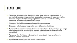 BENEFICIOS
 Desarrollo de habilidades de colaboración para construir conocimiento. El
aprendizaje colaborativo permite a los estudiantes compartir ideas entre ellos,
expresar sus propias opiniones y negociar soluciones, habilidades todas,
necesarias en los futuros puestos de trabajo
 Acrecentar las habilidades para la solución de problemas
 Establecer relaciones de integración entre diferentes disciplinas
 Aumentar la autoestima. Los estudiantes se enorgullecen de lograr algo que tenga
valor fuera del aula de clase y de realizar contribuciones a la escuela o la
comunidad
 Acrecentar las fortalezas individuales de aprendizaje y de sus diferentes
enfoques y estilos hacia este
 Aprender de manera práctica a usar la tecnología
 