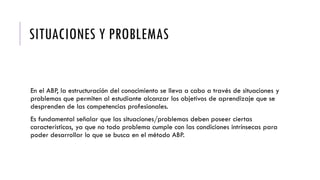 SITUACIONES Y PROBLEMAS
En el ABP, la estructuración del conocimiento se lleva a cabo a través de situaciones y
problemas que permiten al estudiante alcanzar los objetivos de aprendizaje que se
desprenden de las competencias profesionales.
Es fundamental señalar que las situaciones/problemas deben poseer ciertas
características, ya que no todo problema cumple con las condiciones intrínsecas para
poder desarrollar lo que se busca en el método ABP.
 