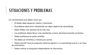 SITUACIONES Y PROBLEMAS
Las características que deben reunir son:
 El diseño debe despertar interés y motivación.
 El problema debe estar relacionado con algún objetivo de aprendizaje.
 Debe reflejar una situación de la vida real.
 Los problemas deben llevar a los estudiantes a tomar decisiones basadas en hechos.
 Deben justificarse los juicios emitidos.
 No deben ser divididos y tratados por partes.
 Deben permitir hacerse preguntas abiertas, ligadas a un aprendizaje previo y ser tema
de controversia.
 Deben motivar la búsqueda independiente de información.
 