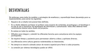 DESVENTAJAS
Sin embargo, como todos los modelos y estrategias de enseñanza y aprendizaje tienen desventaja para su
implementación, como serían las siguientes:
 Requiere de un diseño instruccional bien definido.
 En su diseño deberán participar el profesor como experto de contenidos, el pedagogo y el tecnólogo si
es que se van a incorporar las tecnologías de información y comunicación. Todos ellos deberán tener
conocimientos básicos sobre diseño de proyectos.
 Es costoso en todos los sentidos.
 Dificultar para integrar y coincidir los diferentes horarios para comunicarse entre los equipos
participantes.
 Se requiere tiempo y paciencia para permanecer abierto a ideas y opiniones diversas.
 Las diferencias entre culturas generan malentendidos no intencionales.
 No siempre es natural o cómodo actuar de manera especial para llevar a cabo proyectos.
 La conexión por sistemas tecnológicos puede ser difícil.
 