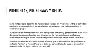 PREGUNTAS, PROBLEMAS Y RETOS
En la metodología docente de Aprendizaje Basado en Problemas (ABP) la actividad
comienza presentándoles a los estudiantes un problema que deben analizar y
resolver en grupo.
A pesar de los distintos formatos que éste puede presentar, generalmente es un texto
de pocas líneas que describe una situación de la vida cotidiana o profesional
relacionada de algún modo con las disciplinas o materias en las cuales se inserta.
Diversos expertos en ABP coinciden en afirmar que la elaboración del problema es
un factor “crítico” y “central” para el éxito de este método. Es pues el eje central
alrededor del cual gira todo el proceso ABP.
 