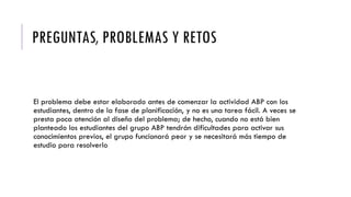 PREGUNTAS, PROBLEMAS Y RETOS
El problema debe estar elaborado antes de comenzar la actividad ABP con los
estudiantes, dentro de la fase de planificación, y no es una tarea fácil. A veces se
presta poca atención al diseño del problema; de hecho, cuando no está bien
planteado los estudiantes del grupo ABP tendrán dificultades para activar sus
conocimientos previos, el grupo funcionará peor y se necesitará más tiempo de
estudio para resolverlo
 