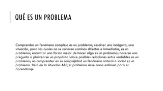 QUÉ ES UN PROBLEMA
Comprender un fenómeno complejo es un problema; resolver una incógnita, una
situación, para las cuales no se conocen caminos directos e inmediatos, es un
problema; encontrar una forma mejor de hacer algo es un problema; hacerse una
pregunta o plantearse un propósito sobre posibles relaciones entre variables es un
problema; no comprender en su complejidad un fenómeno natural o social es un
problema. Pero en la situación ABP, el problema sirve como estímulo para el
aprendizaje
 