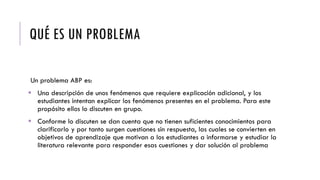 QUÉ ES UN PROBLEMA
Un problema ABP es:
 Una descripción de unos fenómenos que requiere explicación adicional, y los
estudiantes intentan explicar los fenómenos presentes en el problema. Para este
propósito ellos lo discuten en grupo.
 Conforme lo discuten se dan cuenta que no tienen suficientes conocimientos para
clarificarlo y por tanto surgen cuestiones sin respuesta, las cuales se convierten en
objetivos de aprendizaje que motivan a los estudiantes a informarse y estudiar la
literatura relevante para responder esas cuestiones y dar solución al problema
 