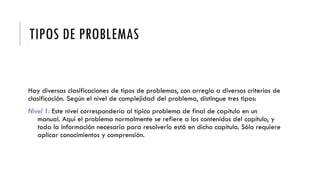 TIPOS DE PROBLEMAS
Hay diversas clasificaciones de tipos de problemas, con arreglo a diversos criterios de
clasificación. Según el nivel de complejidad del problema, distingue tres tipos:
Nivel 1: Este nivel correspondería al típico problema de final de capítulo en un
manual. Aquí el problema normalmente se refiere a los contenidos del capítulo, y
toda la información necesaria para resolverlo está en dicho capítulo. Sólo requiere
aplicar conocimientos y comprensión.
 