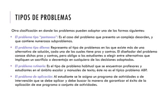 TIPOS DE PROBLEMAS
Otra clasificación en donde los problemas pueden adoptar una de las formas siguientes:
 El problema tipo “pantanoso”: Es el caso del problema que presenta un complejo desorden, y
que contiene numerosos subproblemas.
 El problema tipo dilema: Representa al tipo de problemas en los que existe más de una
alternativa de solución, cada una de las cuales tiene pros y contras. El diseñador del problema
conoce dichos pros y contras, pero obliga a los estudiantes a elegir entre alternativas que
impliquen un sacrificio o desventaja en cualquiera de las decisiones adoptadas.
 El problema rutinario: Es el tipo de problema habitual que se encuentran profesores y
estudiantes en el ámbito escolar y manuales de texto; éste no es el típico problema ABP.
 El problema de aplicación: Al estudiante se le asigna un programa de actividades o de
intervención que se debe aplicar y debe buscar la manera de garantizar el éxito de la
aplicación de ese programa o conjunto de actividades.
 
