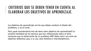 CRITERIOS QUE SE DEBEN TENER EN CUENTA AL
ELABORAR LOS OBJETIVOS DE APRENDIZAJE.
Los objetivos de aprendizaje son los que deben conducir el diseño del
problema, y no al revés.
Pero, ¿qué características han de tener estos objetivos de aprendizaje? La
práctica totalidad de los teóricos que han reflexionado sobre el tema
concluyen que la elaboración de un problema ABP debe cubrir una serie de
objetivos didácticos que, a su vez, sean holísticos e interdisciplinares.
 