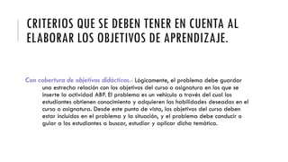 CRITERIOS QUE SE DEBEN TENER EN CUENTA AL
ELABORAR LOS OBJETIVOS DE APRENDIZAJE.
Con cobertura de objetivos didácticos.- Lógicamente, el problema debe guardar
una estrecha relación con los objetivos del curso o asignatura en los que se
inserte la actividad ABP. El problema es un vehículo a través del cual los
estudiantes obtienen conocimiento y adquieren las habilidades deseadas en el
curso o asignatura. Desde este punto de vista, los objetivos del curso deben
estar incluidos en el problema y la situación, y el problema debe conducir o
guiar a los estudiantes a buscar, estudiar y aplicar dicha temática.
 