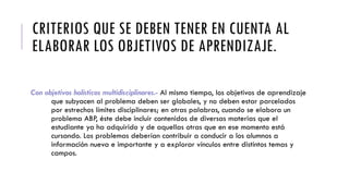 CRITERIOS QUE SE DEBEN TENER EN CUENTA AL
ELABORAR LOS OBJETIVOS DE APRENDIZAJE.
Con objetivos holísticos multidisciplinares.- Al mismo tiempo, los objetivos de aprendizaje
que subyacen al problema deben ser globales, y no deben estar parcelados
por estrechos límites disciplinares; en otras palabras, cuando se elabora un
problema ABP, éste debe incluir contenidos de diversas materias que el
estudiante ya ha adquirido y de aquellas otras que en ese momento está
cursando. Los problemas deberían contribuir a conducir a los alumnos a
información nueva e importante y a explorar vínculos entre distintos temas y
campos.
 