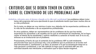 CRITERIOS QUE SE DEBEN TENER EN CUENTA
SOBRE EL CONTENIDO DE LOS PROBLEMAS ABP
Auténticos, relevantes para el alumno o basado en la vida real o profesional: Los problemas deben tratar
temas del programa del curso ejercitando lo que el estudiante tendrá que hacer muchos días en
su vida profesional.
Por lo tanto, no deben ser muy teóricos ni estar muy alejados de las experiencias cotidianas de
la vida de los estudiantes o de sus expectativas profesionales.
En otras palabras, deben ser representativos de los problemas de los que han tenido
experiencia los aprendices o de aquellos con los que se enfrentarán los estudiantes. Así se logra
captar el interés de los estudiantes y motivar mediante su conexión al mundo real. Si no es así,
entonces no se involucrarán con el problema.
Precisamente, el hecho de que el contenido de los problemas ABP no esté totalmente
estructurado hace que se parezcan más, a los problemas que se producen en el mundo real
(mal estructurados o “pantanosos”), es decir, se parecen a lo que se encontrarán luego en su
vida personal o profesional, y con ello además se logra que la actividad ABP sea una
actividad docente más interesante y motivadora que la típica lección magistral.
 