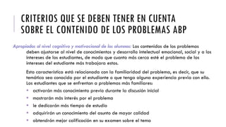 CRITERIOS QUE SE DEBEN TENER EN CUENTA
SOBRE EL CONTENIDO DE LOS PROBLEMAS ABP
Apropiados al nivel cognitivo y motivacional de los alumnos: Los contenidos de los problemas
deben ajustarse al nivel de conocimientos y desarrollo intelectual emocional, social y a los
intereses de los estudiantes, de modo que cuanto más cerca esté el problema de los
intereses del estudiante más trabajara estos.
Esta característica está relacionada con la familiaridad del problema, es decir, que su
temática sea conocida por el estudiante o que tenga alguna experiencia previa con ello.
Los estudiantes que se enfrentan a problemas más familiares:
 activarán más conocimiento previo durante la discusión inicial
 mostrarán más interés por el problema
 le dedicarán más tiempo de estudio
 adquirirán un conocimiento del asunto de mayor calidad
 obtendrán mejor calificación en su examen sobre el tema
 