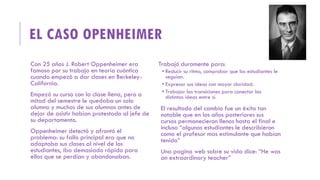 EL CASO OPENHEIMER
Con 25 años J. Robert Oppenheimer era
famoso por su trabajo en teoría cuántica
cuando empezó a dar clases en Berkeley-
California.
Empezó su curso con la clase llena, pero a
mitad del semestre le quedaba un solo
alumno y muchos de sus alumnos antes de
dejar de asistir habían protestado al jefe de
su departamento.
Oppenheimer detectó y afrontó el
problema: su fallo principal era que no
adaptaba sus clases al nivel de los
estudiantes, iba demasiado rápido para
ellos que se perdían y abandonaban.
Trabajó duramente para:
 Reducir su ritmo, comprobar que los estudiantes le
seguían.
 Expresar sus ideas con mayor claridad.
 Trabajar las transiciones para conectar las
distintas ideas entre sí.
El resultado del cambio fue un éxito tan
notable que en los años posteriores sus
cursos permanecieron llenos hasta el final e
incluso “algunos estudiantes le describieron
como el profesor mas estimulante que habían
tenido”
Una pagina web sobre su vida dice: “He was
an extraordinary teacher”
 