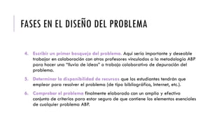 FASES EN EL DISEÑO DEL PROBLEMA
4. Escribir un primer bosquejo del problema. Aquí sería importante y deseable
trabajar en colaboración con otros profesores vinculados a la metodología ABP
para hacer una “lluvia de ideas” o trabajo colaborativo de depuración del
problema.
5. Determinar la disponibilidad de recursos que los estudiantes tendrán que
emplear para resolver el problema (de tipo bibliográfico, Internet, etc.).
6. Comprobar el problema finalmente elaborado con un amplio y efectivo
conjunto de criterios para estar seguro de que contiene los elementos esenciales
de cualquier problema ABP.
 
