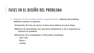 FASES EN EL DISEÑO DEL PROBLEMA
7. Redactar el resto de documentos complementarios. Además del problema
debemos redactar lo siguiente:
Introducción: Se trata de centrar el tema del problema en pocas líneas
Objetivos de aprendizaje: Con qué temas disciplinares o de la asignatura se
relaciona el problema
Referencias de la investigación e información recopilada:
- sitios web
- libros y
- revistas
 