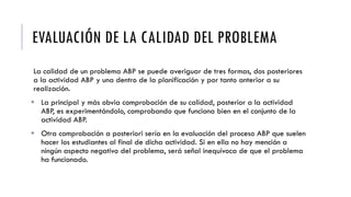 EVALUACIÓN DE LA CALIDAD DEL PROBLEMA
La calidad de un problema ABP se puede averiguar de tres formas, dos posteriores
a la actividad ABP y una dentro de la planificación y por tanto anterior a su
realización.
 La principal y más obvia comprobación de su calidad, posterior a la actividad
ABP, es experimentándolo, comprobando que funciona bien en el conjunto de la
actividad ABP.
 Otra comprobación a posteriori sería en la evaluación del proceso ABP que suelen
hacer los estudiantes al final de dicha actividad. Si en ella no hay mención a
ningún aspecto negativo del problema, será señal inequívoca de que el problema
ha funcionado.
 