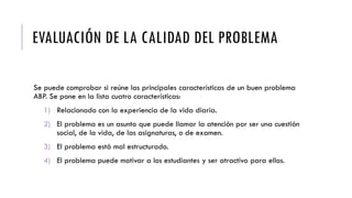 EVALUACIÓN DE LA CALIDAD DEL PROBLEMA
Se puede comprobar si reúne las principales características de un buen problema
ABP. Se pone en la lista cuatro características:
1) Relacionado con la experiencia de la vida diaria.
2) El problema es un asunto que puede llamar la atención por ser una cuestión
social, de la vida, de las asignaturas, o de examen.
3) El problema está mal estructurado.
4) El problema puede motivar a los estudiantes y ser atractivo para ellos.
 