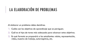 LA ELABORACIÓN DE PROBLEMAS
Al elaborar un problema debe decidirse:
1) Cuáles son los objetivos de aprendizaje que se persiguen.
2) Cuál es el tipo de tarea más adecuada para alcanzar estos objetivos.
3) En qué formato se propondrá a los estudiantes: relato, representación,
vídeo, muestra de trabajo, autorregistros, etc.
 