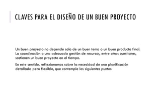 CLAVES PARA EL DISEÑO DE UN BUEN PROYECTO
Un buen proyecto no depende solo de un buen tema o un buen producto final.
La coordinación o una adecuada gestión de recursos, entre otras cuestiones,
sostienen un buen proyecto en el tiempo.
En este sentido, reflexionamos sobre la necesidad de una planificación
detallada pero flexible, que contemple los siguientes puntos:
 