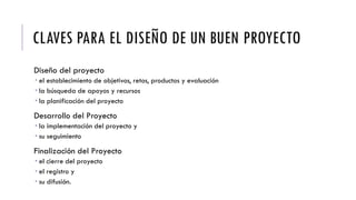 CLAVES PARA EL DISEÑO DE UN BUEN PROYECTO
Diseño del proyecto
 el establecimiento de objetivos, retos, productos y evaluación
 la búsqueda de apoyos y recursos
 la planificación del proyecto
Desarrollo del Proyecto
 la implementación del proyecto y
 su seguimiento
Finalización del Proyecto
 el cierre del proyecto
 el registro y
 su difusión.
 