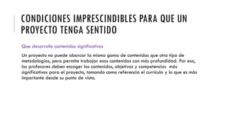 CONDICIONES IMPRESCINDIBLES PARA QUE UN
PROYECTO TENGA SENTIDO
Que desarrolle contenidos significativos
Un proyecto no puede abarcar la misma gama de contenidos que otro tipo de
metodologías, pero permite trabajar esos contenidos con más profundidad. Por eso,
los profesores deben escoger los contenidos, objetivos y competencias más
significativos para el proyecto, tomando como referencia el currículo y lo que es más
importante desde su punto de vista.
 