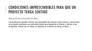 CONDICIONES IMPRESCINDIBLES PARA QUE UN
PROYECTO TENGA SENTIDO
Que parta de la necesidad de saber
Los profesores pueden motivar esa necesidad de conocer cosas nuevas y desarrollar
el proyecto mediante una actividad inicial que despierte el interés y dé pie a las
preguntas. Puede ser un vídeo, un debate, un invitado en clase, un libro...
 