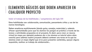 ELEMENTOS BÁSICOS QUE DEBEN APARECER EN
CUALQUIER PROYECTO
Incluir el trabajo de las habilidades / competencias del siglo XXI
Estas habilidades son: colaboración, comunicación, pensamiento crítico y uso de las
nuevas tecnologías.
Deben enseñarse explícitamente (dando guías, consejos, materiales) y además
ofrecer oportunidades para que los alumnos las pongan en práctica a través de las
tareas y actividades propuestas en el proyecto. Es decir: para crear un recurso
virtual (un mapa por ejemplo) podemos dar a los alumnos un tutorial sobre cómo
crearlos pero además nuestro proyecto deberá contener una tarea en la que los
alumnos creen un mapa digital que sirva para presentar contenidos, apoyar alguna
exposición, realizar un trabajo de colaboración...
 