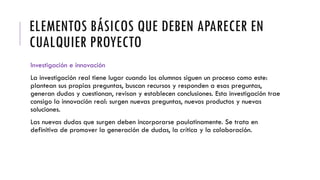 ELEMENTOS BÁSICOS QUE DEBEN APARECER EN
CUALQUIER PROYECTO
Investigación e innovación
La investigación real tiene lugar cuando los alumnos siguen un proceso como este:
plantean sus propias preguntas, buscan recursos y responden a esas preguntas,
generan dudas y cuestionan, revisan y establecen conclusiones. Esta investigación trae
consigo la innovación real: surgen nuevas preguntas, nuevos productos y nuevas
soluciones.
Las nuevas dudas que surgen deben incorporarse paulatinamente. Se trata en
definitiva de promover la generación de dudas, la crítica y la colaboración.
 