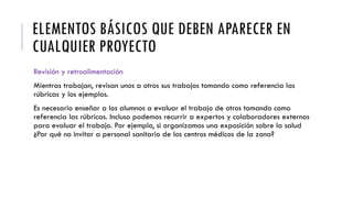 ELEMENTOS BÁSICOS QUE DEBEN APARECER EN
CUALQUIER PROYECTO
Revisión y retroalimentación
Mientras trabajan, revisan unos a otros sus trabajos tomando como referencia las
rúbricas y los ejemplos.
Es necesario enseñar a los alumnos a evaluar el trabajo de otros tomando como
referencia las rúbricas. Incluso podemos recurrir a expertos y colaboradores externos
para evaluar el trabajo. Por ejemplo, si organizamos una exposición sobre la salud
¿Por qué no invitar a personal sanitario de los centros médicos de la zona?
 