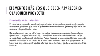 ELEMENTOS BÁSICOS QUE DEBEN APARECER EN
CUALQUIER PROYECTO
Presentación pública del trabajo
El ideal es presentarlo no solo a los profesores y compañeros sino trabajar con la
idea de un producto que se va a presentar a una audiencia general y que va a ser
puesto a disposición de todos.
De aquí pueden derivar diferentes formatos y recursos para poner los productos
generados a disposición de todos. Todo dependerá de las características de los
grupos clase con los que trabajemos. Puede hacerse a una exposición (con la ayuda
de una presentación, un vídeo) en el aula pero también crear una página web o
hacer una exposición de trabajos a la que estén invitados padres, alumnos de otros
centros...
 