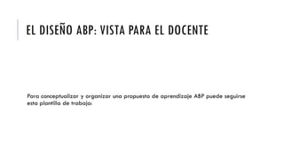 EL DISEÑO ABP: VISTA PARA EL DOCENTE
Para conceptualizar y organizar una propuesta de aprendizaje ABP puede seguirse
esta plantilla de trabajo:
 