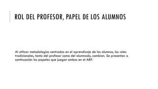 ROL DEL PROFESOR, PAPEL DE LOS ALUMNOS
Al utilizar metodologías centradas en el aprendizaje de los alumnos, los roles
tradicionales, tanto del profesor como del alumnado, cambian. Se presentan a
continuación los papeles que juegan ambos en el ABP.
 