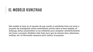 EL MODELO KUHLTHAU
Este modelo se basa en el supuesto de que cuando un estudiante inicia una tarea o
proyecto de investigación posee conocimientos previos sobre el tema elegido, sin
embargo, dichos conocimientos no son suficientes para completar satisfactoriamente
esa tarea o proyecto. Establece siete fases para que los alumnos lean, seleccionen,
analicen, etc. la información necesaria para realizar el proyecto.
 