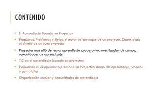 CONTENIDO
 El Aprendizaje Basado en Proyectos
 Preguntas, Problemas y Retos: el motor de arranque de un proyecto. Claves para
el diseño de un buen proyecto
 Proyectos mas allá del aula: aprendizaje cooperativo, investigación de campo,
comunidades de aprendizaje
 TIC en el aprendizaje basado en proyectos
 Evaluación en el Aprendizaje Basado en Proyectos: diario de aprendizaje, rúbricas
y portafolios
 Organización escolar y comunidades de aprendizaje
 