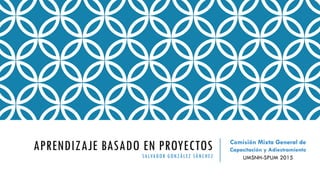 APRENDIZAJE BASADO EN PROYECTOS
SALVADOR GONZÁLEZ SÁNCHEZ
Comisión Mixta General de
Capacitación y Adiestramiento
UMSNH-SPUM 2015
 