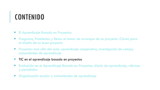 CONTENIDO
 El Aprendizaje Basado en Proyectos
 Preguntas, Problemas y Retos: el motor de arranque de un proyecto. Claves para
el diseño de un buen proyecto
 Proyectos mas allá del aula: aprendizaje cooperativo, investigación de campo,
comunidades de aprendizaje
 TIC en el aprendizaje basado en proyectos
 Evaluación en el Aprendizaje Basado en Proyectos: diario de aprendizaje, rúbricas
y portafolios
 Organización escolar y comunidades de aprendizaje
 