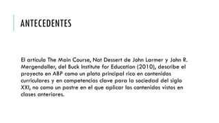 ANTECEDENTES
El artículo The Main Course, Not Dessert de John Larmer y John R.
Mergendoller, del Buck Institute for Education (2010), describe el
proyecto en ABP como un plato principal rico en contenidos
curriculares y en competencias clave para la sociedad del siglo
XXI, no como un postre en el que aplicar los contenidos vistos en
clases anteriores.
 