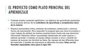 EL PROYECTO COMO PLATO PRINCIPAL DEL
APRENDIZAJE
 Pretende enseñar contenido significativo. Los objetivos de aprendizaje planteados
en un proyecto derivan de los estándares de aprendizaje y competencias clave
de la materia.
 Requiere pensamiento crítico, resolución de problemas, colaboración y diversas
formas de comunicación. Para responder la pregunta guía que lanza el proyecto y
crear trabajo de calidad, los alumnos necesitan hacer mucho más que memorizar
información. Necesitan utilizar capacidades intelectuales de orden superior y
además aprender a trabajar en equipo. Deben escuchar a otros y también ser
capaces de exponer con claridad sus ideas. Ser capaces de leer diferentes tipos
de materiales y también de expresarse en diferentes formatos. Estas son las
llamadas capacidades clave para el siglo XXI.
 