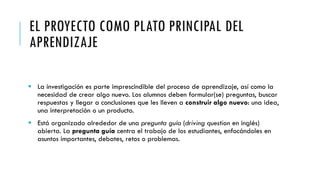 EL PROYECTO COMO PLATO PRINCIPAL DEL
APRENDIZAJE
 La investigación es parte imprescindible del proceso de aprendizaje, así como la
necesidad de crear algo nuevo. Los alumnos deben formular(se) preguntas, buscar
respuestas y llegar a conclusiones que les lleven a construir algo nuevo: una idea,
una interpretación o un producto.
 Está organizado alrededor de una pregunta guía (driving question en inglés)
abierta. La pregunta guía centra el trabajo de los estudiantes, enfocándoles en
asuntos importantes, debates, retos o problemas.
 